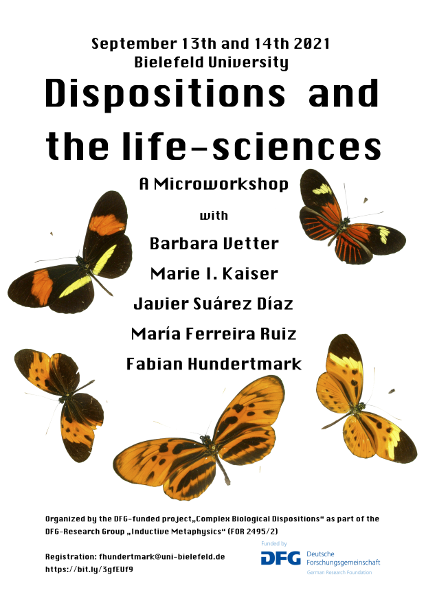 Poster: September 13th and 14th 2021 Bielefeld University Dispositions and the life-sciences A Microworkshop with Barbara Vetter Marie I. Kaiser Javier Surez Daz Mara Ferreira Ruiz Fabian Hundertmark Organized by the DFG-funded project„Complex Biological Dispositions“ as part of the DFG-Research Group „Inductive Metaphysics“ (FOR 2495/2) Registration: fhundertmark@uni-bielefeld.de https://bit.ly/3gfEUf9